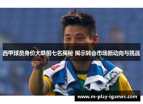 西甲球员身价大跌前七名揭秘 揭示转会市场新动向与挑战