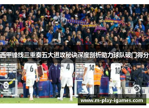 西甲锋线三重奏五大进攻秘诀深度剖析助力球队破门得分 西甲锋线三重奏五大进攻秘诀深度剖析助力球队破门得分