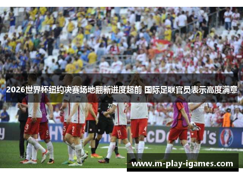 2026世界杯纽约决赛场地翻新进度超前 国际足联官员表示高度满意 2026世界杯纽约决赛场地翻新进度超前 国际足联官员表示高度满意