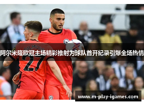 阿尔米隆欧冠主场精彩推射为球队首开纪录引爆全场热情