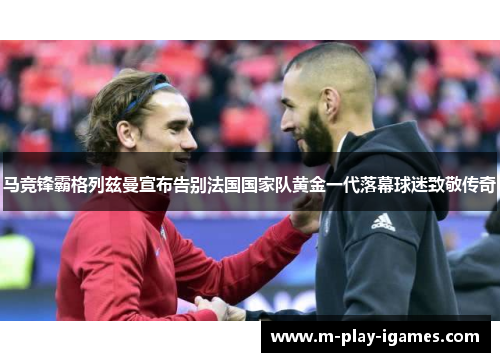 马竞锋霸格列兹曼宣布告别法国国家队黄金一代落幕球迷致敬传奇