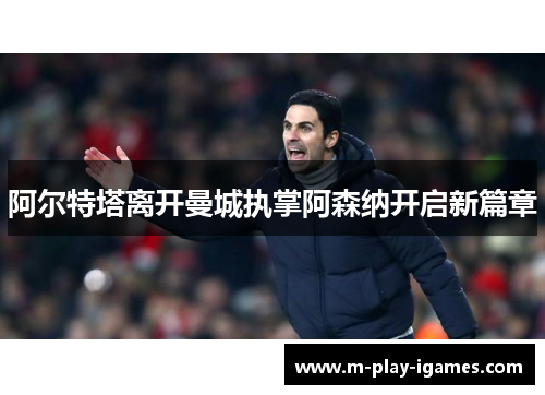 阿尔特塔离开曼城执掌阿森纳开启新篇章 阿尔特塔离开曼城执掌阿森纳开启新篇章