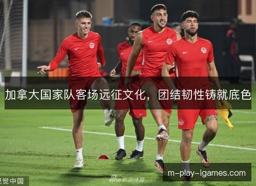 加拿大国家队客场远征文化，团结韧性铸就底色